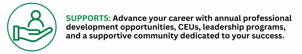 SUPPORTS: Advance your career with annual professional development opportunities, CEUs, leadership programs, and a supportive community dedicated to your success.