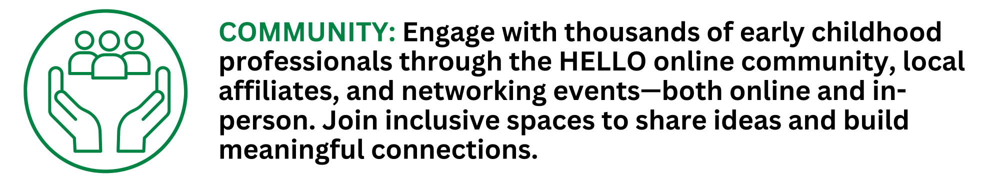 COMMUNITY: Engage with thousands of early childhood professionals through the HELLO online community, local affiliates, and networking events—both online and in-person. Join inclusive spaces to share ideas and build meaningful connections.