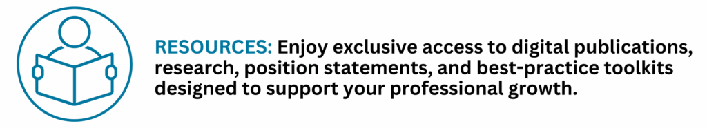 RESOURCES: Enjoy exclusive access to digital publications, research, position statements, and best-practice toolkits designed to support your professional growth.
